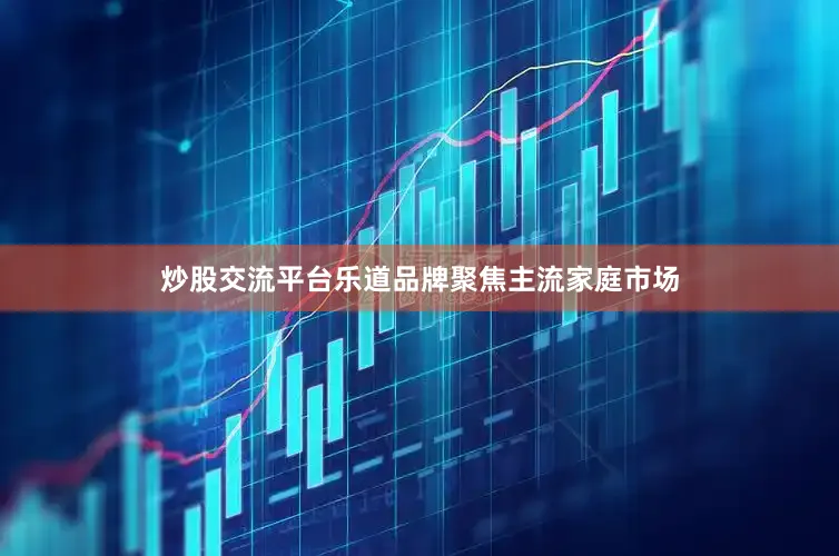 炒股交流平台乐道品牌聚焦主流家庭市场