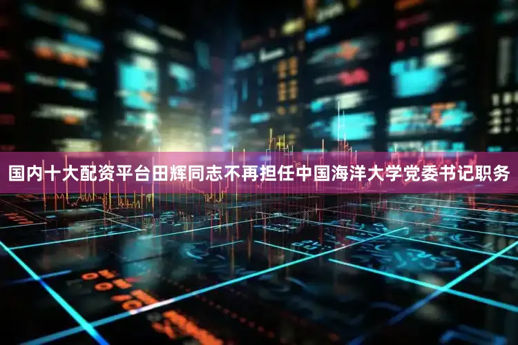 国内十大配资平台田辉同志不再担任中国海洋大学党委书记职务