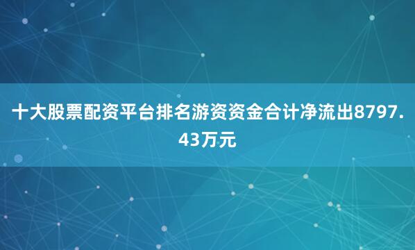 十大股票配资平台排名游资资金合计净流出8797.43万元