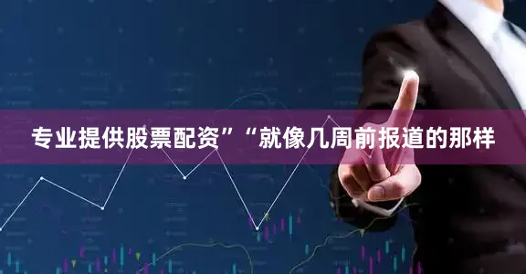 专业提供股票配资”“就像几周前报道的那样