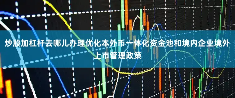 炒股加杠杆去哪儿办理优化本外币一体化资金池和境内企业境外上市管理政策