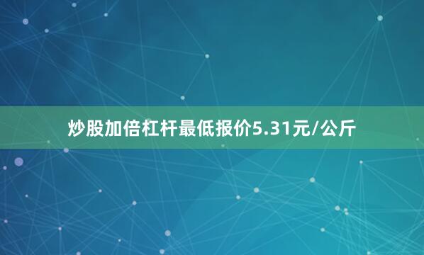 炒股加倍杠杆最低报价5.31元/公斤