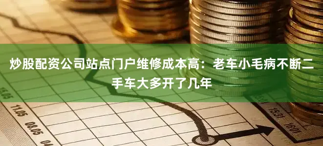 炒股配资公司站点门户维修成本高：老车小毛病不断二手车大多开了几年