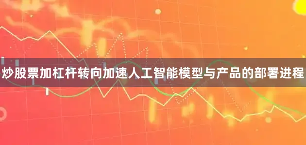 炒股票加杠杆转向加速人工智能模型与产品的部署进程
