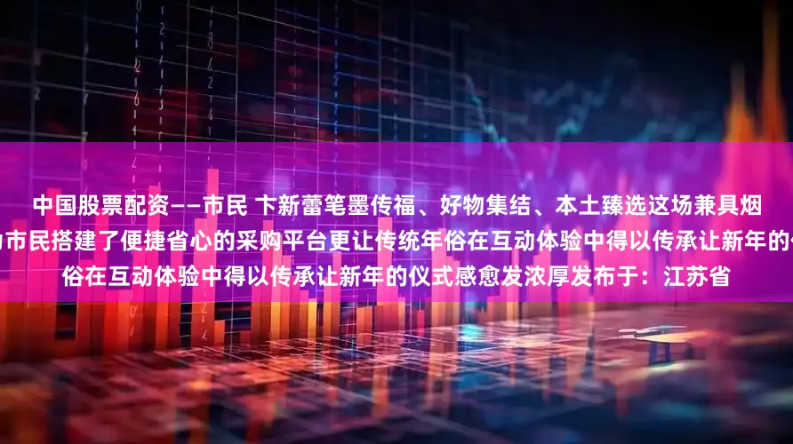 中国股票配资——市民 卞新蕾笔墨传福、好物集结、本土臻选这场兼具烟火气与文化味的文明市集不仅为市民搭建了便捷省心的采购平台更让传统年俗在互动体验中得以传承让新年的仪式感愈发浓厚发布于：江苏省