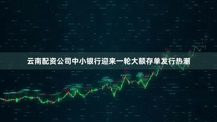 云南配资公司中小银行迎来一轮大额存单发行热潮